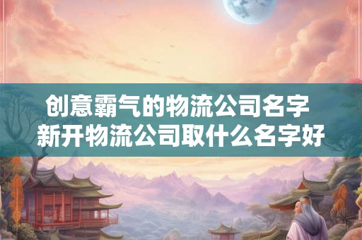 创意霸气的物流公司名字 新开物流公司取什么名字好