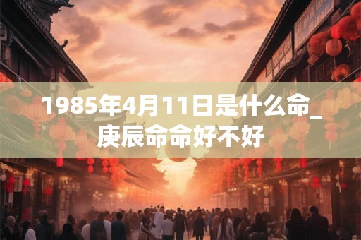 1985年4月11日是什么命_庚辰命命好不好