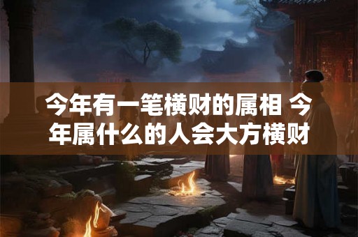 今年有一笔横财的属相 今年属什么的人会大方横财