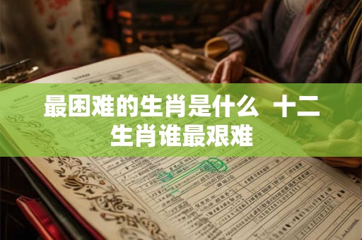 最困难的生肖是什么  十二生肖谁最艰难