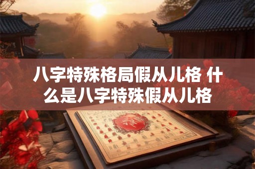 八字特殊格局假从儿格 什么是八字特殊假从儿格