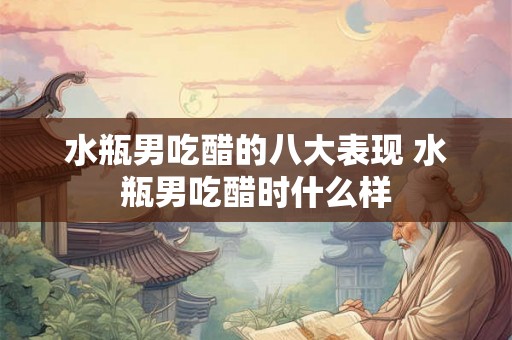 水瓶男吃醋的八大表现 水瓶男吃醋时什么样
