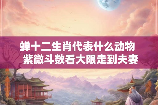 蝉十二生肖代表什么动物 紫微斗数看大限走到夫妻宫 蝉十二生肖代表什么动物 紫微斗数看大限走到夫妻宫