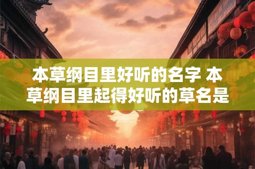 本草纲目里好听的名字 本草纲目里起得好听的草名是什么 本草纲目里好听的名字 本草纲目里起得好听的草名是什么