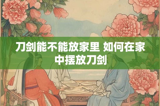 刀剑能不能放家里 如何在家中摆放刀剑