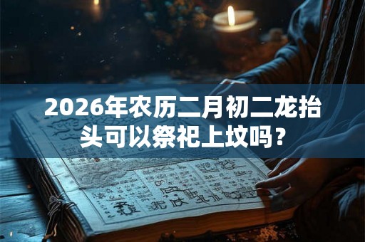 2026年农历二月初二龙抬头可以祭祀上坟吗？
