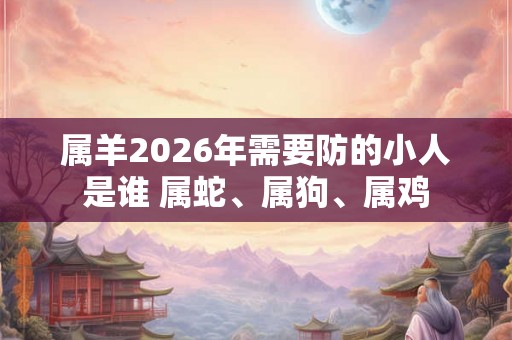 属羊2026年需要防的小人是谁 属蛇、属狗、属鸡