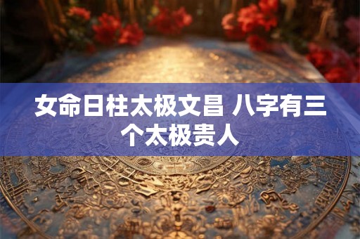 女命日柱太极文昌 八字有三个太极贵人