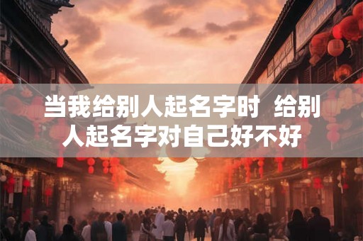 当我给别人起名字时 给别人起名字对自己好不好 当我给别人起名字时 给别人起名字对自己好不好