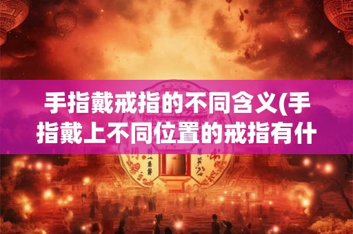 手指戴戒指的不同含义(手指戴上不同位置的戒指有什么不同的含义和意义) 手指戴戒指的不同含义(手指戴上不同位置的戒指有什么不同的含义和意义)