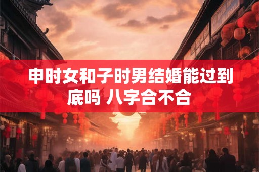 申时女和子时男结婚能过到底吗 八字合不合
