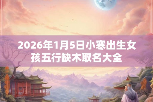 2026年1月5日小寒出生女孩五行缺木取名大全