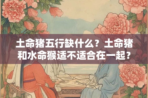 土命猪五行缺什么？土命猪和水命猴适不适合在一起？