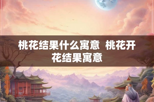 桃花结果什么寓意  桃花开花结果寓意