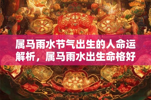 属马雨水节气出生的人命运解析,属马雨水出生命格好不好? 属马雨水节气出生的人命运解析,属马雨水出生命格好不好?