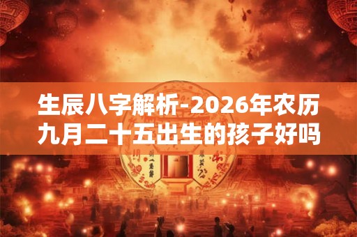 生辰八字解析-2026年农历九月二十五出生的孩子好吗 生辰八字解析-2026年农历九月二十五出生的孩子好吗