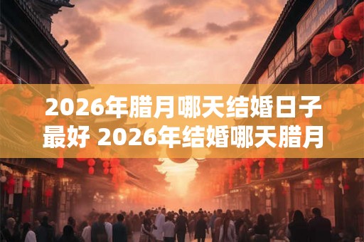2026年腊月哪天结婚日子最好 2026年结婚哪天腊月最佳
