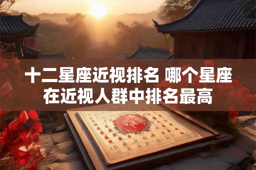 十二星座近视排名 哪个星座在近视人群中排名最高 十二星座近视排名 哪个星座在近视人群中排名最高