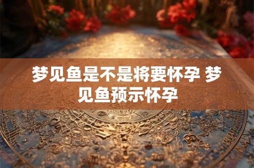 梦见鱼是不是将要怀孕 梦见鱼预示怀孕 梦见鱼是不是将要怀孕 梦见鱼预示怀孕
