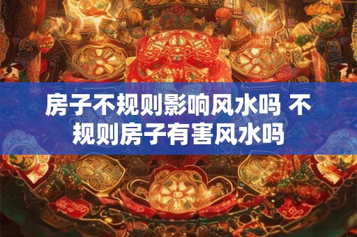 房子不规则影响风水吗 不规则房子有害风水吗