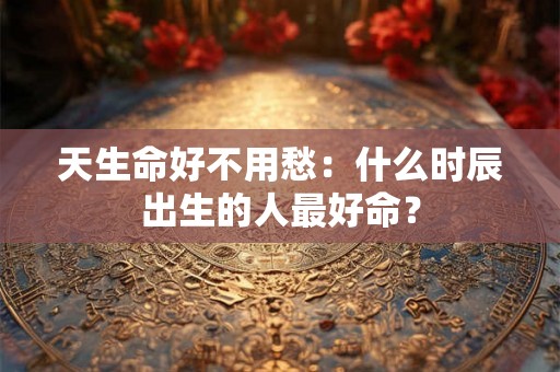 天生命好不用愁:什么时辰出生的人最好命? 天生命好不用愁:什么时辰出生的人最好命?