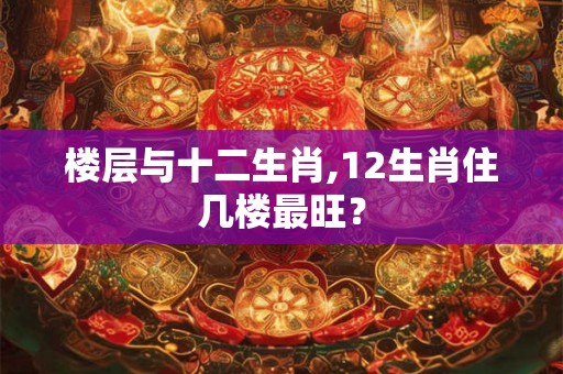 楼层与十二生肖,12生肖住几楼最旺？