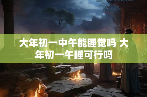大年初一中午能睡觉吗 大年初一午睡可行吗 大年初一中午能睡觉吗 大年初一午睡可行吗