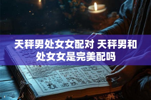 天秤男处女女配对 天秤男和处女女是完美配吗