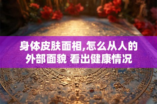 身体皮肤面相,怎么从人的外部面貌 看出健康情况