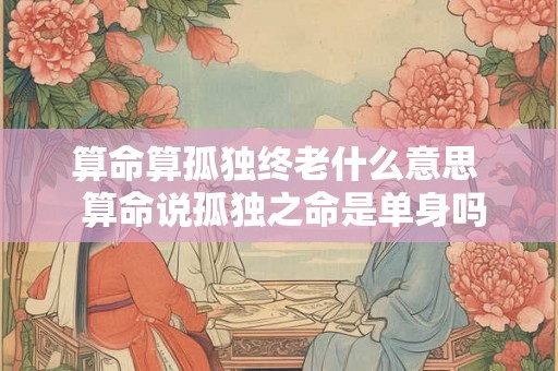 算命算孤独终老什么意思 算命说孤独之命是单身吗 算命算孤独终老什么意思 算命说孤独之命是单身吗