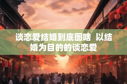 谈恋爱结婚到底图啥  以结婚为目的的谈恋爱