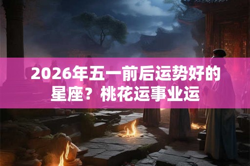 2026年五一前后运势好的星座？桃花运事业运
