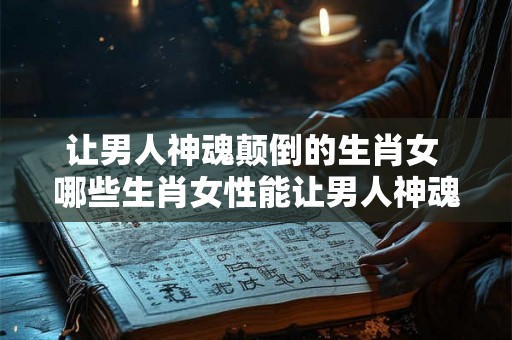 让男人神魂颠倒的生肖女 哪些生肖女性能让男人神魂颠倒