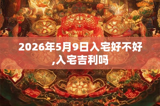 2026年5月9日入宅好不好,入宅吉利吗