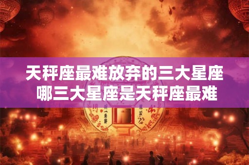 天秤座最难放弃的三大星座 哪三大星座是天秤座最难放弃的
