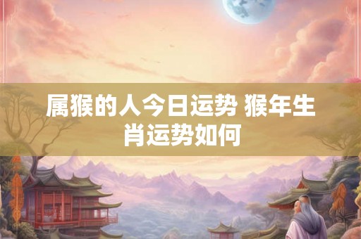 属猴的人今日运势 猴年生肖运势如何