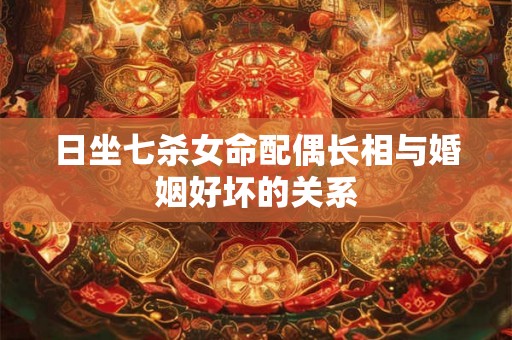 日坐七杀女命配偶长相与婚姻好坏的关系