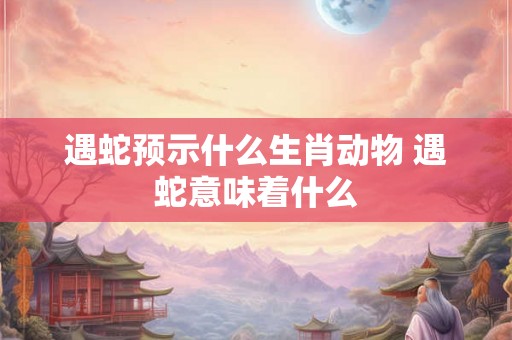 遇蛇预示什么生肖动物 遇蛇意味着什么