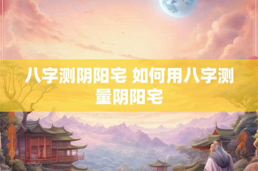 八字测阴阳宅 如何用八字测量阴阳宅