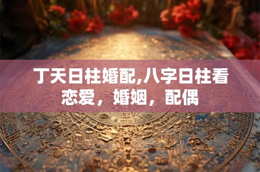 丁天日柱婚配,八字日柱看恋爱，婚姻，配偶
