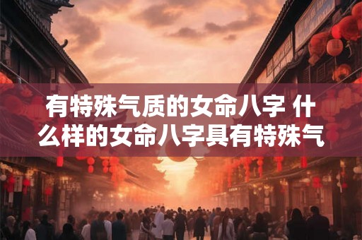 有特殊气质的女命八字 什么样的女命八字具有特殊气质 有特殊气质的女命八字 什么样的女命八字具有特殊气质