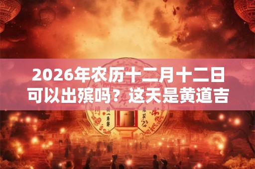 2026年农历十二月十二日可以出殡吗？这天是黄道吉日吗？