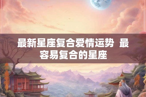 最新星座复合爱情运势  最容易复合的星座