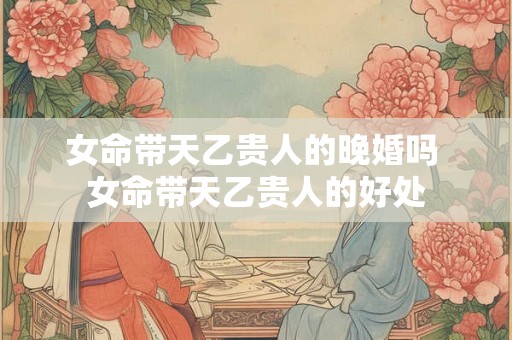 女命带天乙贵人的晚婚吗 女命带天乙贵人的好处