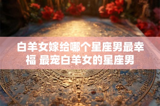 白羊女嫁给哪个星座男最幸福 最宠白羊女的星座男 白羊女嫁给哪个星座男最幸福 最宠白羊女的星座男