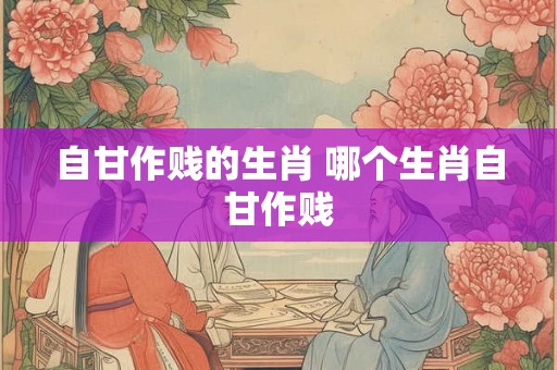 自甘作贱的生肖 哪个生肖自甘作贱 自甘作贱的生肖 哪个生肖自甘作贱