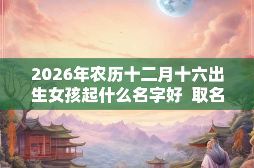 2026年农历十二月十六出生女孩起什么名字好  取名宜用字