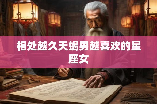 相处越久天蝎男越喜欢的星座女 相处越久天蝎男越喜欢的星座女