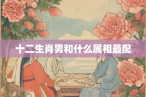 十二生肖男和什么属相最配 十二生肖男和什么属相最配