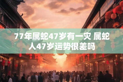 77年属蛇47岁有一灾 属蛇人47岁运势很差吗